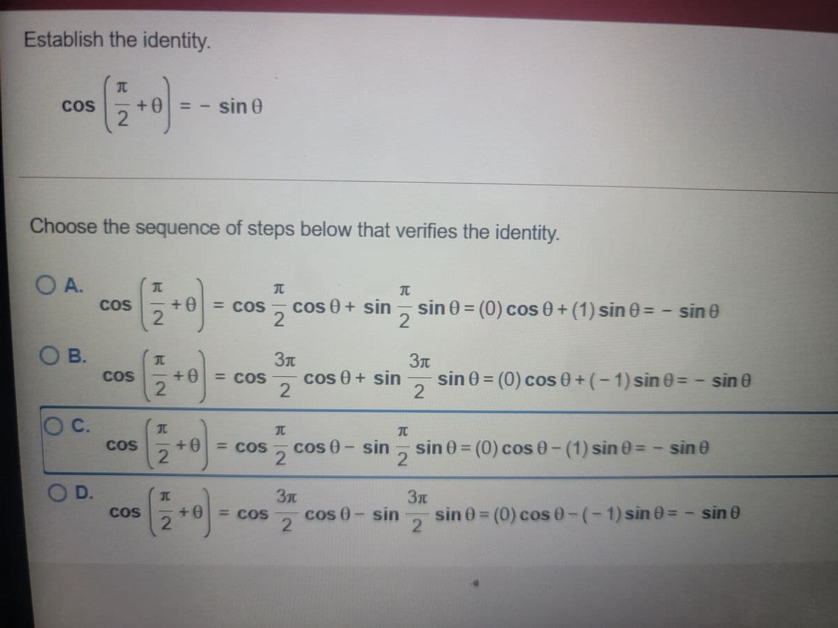 Establish the identity.
COS
sin 0
%3D
Choose the sequence of steps below that verifies the identity.
O A.
COS
2.
+0 = coS
cos 0 + sin
sin 0 = (0) cos 0 + (1) sin 0 = - sin 0
= COS
2.
O B.
++
sin 0 = (0) cos 0+(-1) sin 0 = - sin 0
2
COS
= COS
cos 0 + sin
2.
O C.
COS
2
+0
= COS
cos 0- sin
sin 0 = (0) cos 0- (1) sin 0 = - sin 0
O D.
sin 0 = (0) cos 0-(-1) sin 0=- sin 0
2
COS
0+
= COS
cos 0- sin
2.
2.
2.

