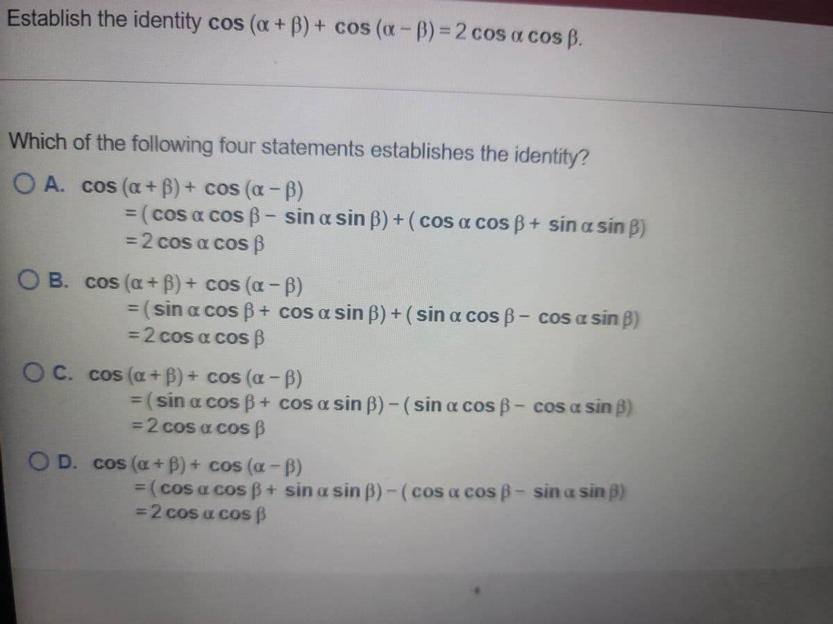 Establish the identity cos (a + B) + cos (a-B) = 2 cos a cos B
Which of the following four statements establishes the identity?
O A. cos (oa + 6) + cos (oa-B).
%3D(cos a cos 6- sin a sin B) + (cos a cos B+ sina sin B)
%3D2 cos a cos B
O B. cos (a+ B)+ cos (a - B)
%3(sin a cosB+ cos a sin B) + (sin oa cos B- cos a sin B)
3D2COS a cos B
O C. cos (a+B)+ cos (a-B)
(sin a cos B+ cos a sin B) - (sin cos B- cos a sin B)
3D2COS a cos B
OD. cos (a+ B) + cos (a-B)
3(cos a cosB+ sin a sin B)-(cos a cos B- sin a sin p)
3D2COS a cos B
