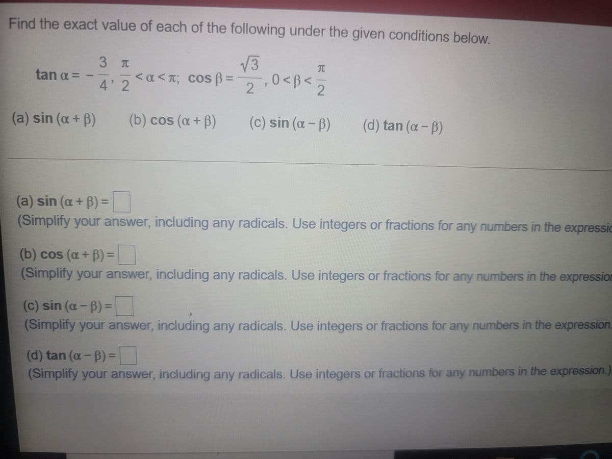 Find the exact value of each of the following under the given conditions below.
V3
,0 <B<
3 T
tan a =
<α< π; cos β-
4' 2
2.
2
(a) sin (a+ B)
(b) cos (a+ B)
(c) sin (a- B)
(d) tan (a-B)
(a) sin (a+ B)=
(Simplify your answer, including any radicals. Use integers or fractions for any numbers in the expressic
%3D
(b) cos (a+ B)% =
(Simplify your answer, including any radicals. Use integers or fractions for any numbers in the expression
(c) sin (a-B)=
(Simplify your answer, including any radicals. Use integers or fractions for any numbers in the expression.
(d) tan (a - B) =
%3D
(Simplify your answer, including any radicals. Use integers or fractions for any numbers in the expression.)
