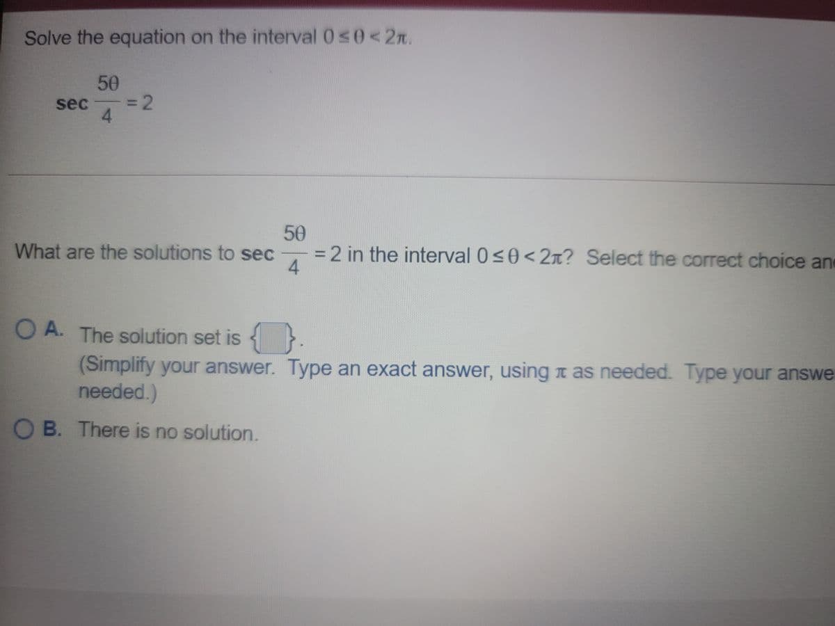 Solve the equation on the interval 0s0< 2n.
50
sec
3D2
4.
50
What are the solutions to sec
=2 in the interval 0<0< 2x? Select the correct choice an
4.
O A. The solution set is }
(Simplify your answer. Type an exact answer, usingn as needed. Type your answe
needed.)
O B. There is no solution.
