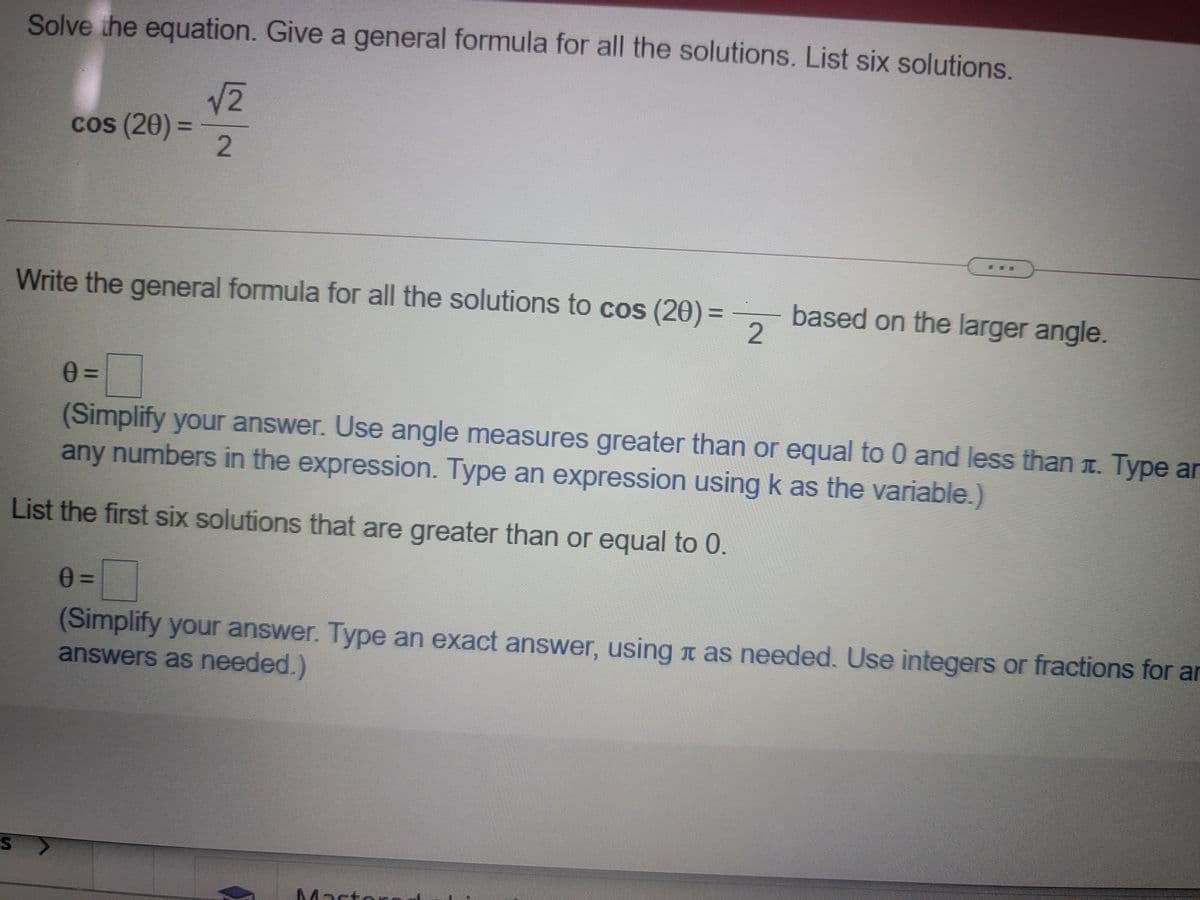 Solve the equation. Give a general formula for all the solutions. List six solutions.
V2
cos (20) =
%3D
2.
Write the general formula for all the solutions to cos (20)%3D
based on the larger angle.
2
(Simplify your answer. Use angle measures greater than or equal to 0 and less than t. Type ar
any numbers in the expression. Type an expression using k as the variable.)
List the first six solutions that are greater than or equal to 0
(Simplify your answer. Type an exact answer, using T as needed. Use integers or fractions for ar
answers as needed.)
Masto
