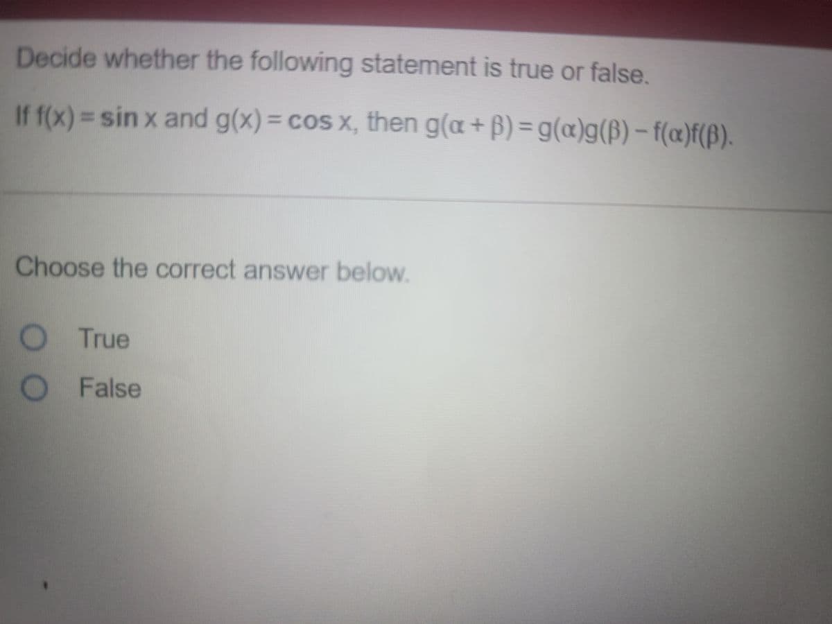 Decide whether the following statement is true or false.
If f(x)= sin x and g(x)= cos x, then g(a+ B) = g(æ)g(B) – f(æ)f(ß).
%3D
%3D
Choose the correct answer below.
True
O False
OO
