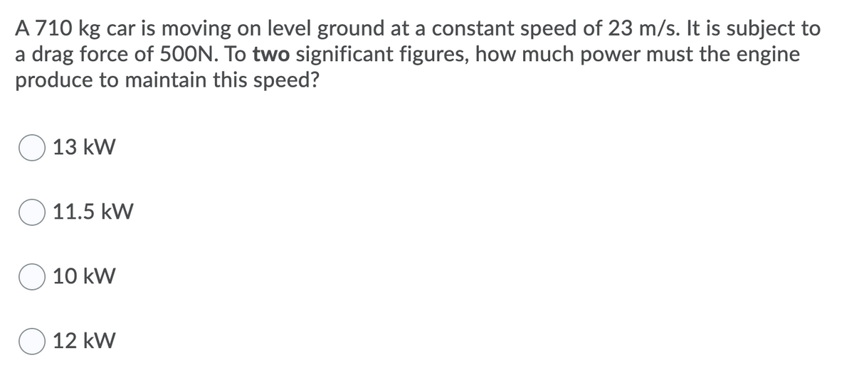 A 710 kg car is moving on level ground at a constant speed of 23 m/s. It is subject to
a drag force of 500N. To two significant figures, how much power must the engine
produce to maintain this speed?
13 kW
11.5 kW
10 kW
12 kW
