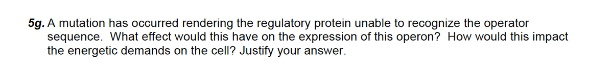 5g. A mutation has occurred rendering the regulatory protein unable to recognize the operator
sequence. What effect would this have on the expression of this operon? How would this impact
the energetic demands on the cell? Justify your answer.
