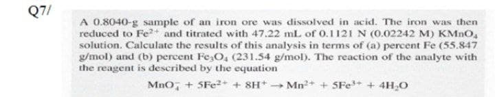 Q7/
A 0.8040-g sample of an iron ore was dissolved in acid. The iron was then
reduced to Fe2+ and titrated with 47.22 mL of 0.1121 N (0.02242 M) KMNO,
solution. Calculate the results of this analysis in terms of (a) percent Fe (55.847
g/mol) and (b) percent Fe;O, (231.54 g/mol). The reaction of the analyte with
the reagent is described by the equation
Mno, + 5FE2+ + SH+ Mn2+ + SFe+ + 4H,0
