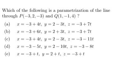 Which of the following is a parametrization of the line
through P(-3, 2, –3) and Q(1, –1,4) ?
x = -3+ 4t, y = 2 – 3t, z = -3+ 7t
x = -3+ 6t, y = 2 + 3t, z = -3+ 7t
(a)
(b)
(c)
x = -3 + 4t, y = 2 – 3t, z = -3 – 11t
(d)
x = -3 – 5t, y = 2 – 10t, z = -3 – 8t
(e)
x = -3 +t, y = 2+ t, z = -3+t
