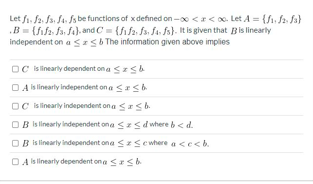 Let f1, f2, f3, f4, fs be functions of x defined on - < x < 0o. Let A = {f1, f2, f3}
‚B = {fif2, f3, fa}, and C = {fi f2, f3, fa, fs}. It is given that Bis linearly
independent on a <x <b The information given above implies
OC is linearly dependent on a < x <b.
O A is linearly independent on a < x <b.
OC is linearly independent on a <x < b.
B is linearly independent on a <x <d where b < d.
B is linearly independent on a <x <c where a <c< b.
O A is linearly dependent on a < æ < b.
