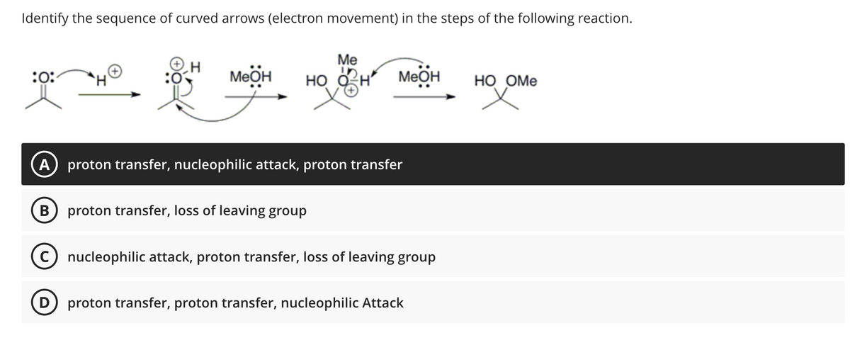 Identify the sequence of curved arrows (electron movement) in the steps of the following reaction.
:0:
H
H
Me
меӧн но он меӧн
A) proton transfer, nucleophilic attack, proton transfer
B proton transfer, loss of leaving group
C) nucleophilic attack, proton transfer, loss of leaving group
(D) proton transfer, proton transfer, nucleophilic Attack
HO OME
x