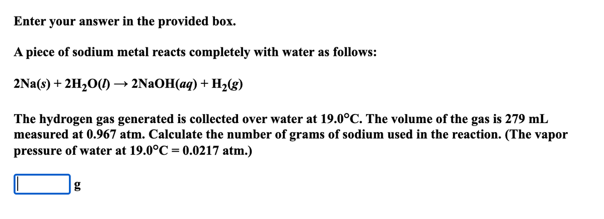 Enter your answer in the provided box.
A piece of sodium metal reacts completely with water as follows:
2Na(s) + 2H,O() → 2NAOH(aq) + H2(g)
The hydrogen gas generated is collected over water at 19.0°C. The volume of the gas is 279 mL
measured at 0.967 atm. Calculate the number of grams of sodium used in the reaction. (The vapor
pressure of water at 19.0°C = 0.0217 atm.)
