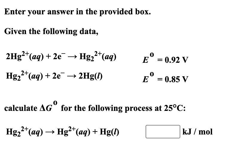 Enter your answer in the provided box.
Given the following data,
2H9²*(aq) + 2e¯ –→ Hg,²*(aq)
E° = 0.92 V
Hg,2*(aq) + 2e¯ → 2Hg(!)
E° = 0.85 V
%3D
calculate AG for the following process at 25°C:
Hg,2* (aq) → Hg²+*(aq) + Hg(1)
kJ / mol

