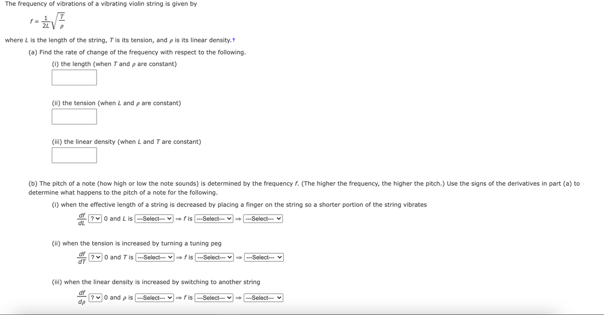 The frequency of vibrations of a vibrating violin string is given by
1
f =
2L
where L is the length of the string, T is its tension, and p is its linear density.t
(a) Find the rate of change of the frequency with respect to the following.
(i) the length (when T and p are constant)
(ii) the tension (when L and p are constant)
(iii) the linear density (when L and T are constant)
(b) The pitch of a note (how high or low the note sounds) is determined by the frequency f. (The higher the frequency, the higher the pitch.) Use the signs of the derivatives in part (a) to
determine what happens to the pitch of a note for the following.
(i) when the effective length of a string is decreased by placing a finger on the string so a shorter portion of the string vibrates
df
? v0 and L is ---Select--- v= f is ---Select--- v= ---Select--- v
dL
(ii) when the tension is increased by turning a tuning peg
df
? v0 and T is ---Select--- ♥
dT
» f is ---Select--- v = ---Select--- v
(iii) when the linear density is increased by switching to another string
df
?
dp
0 and
is
-Select---
» f is ---Select--- v
---Select--- v
