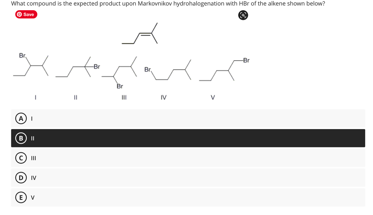 What compound is the expected product upon Markovnikov hydrohalogenation with HBr of the alkene shown below?
Save
Br
A
B
||
C) III
D) IV
E V
-Br
Br
|||
Br
IV
V
C
ja,
-Br