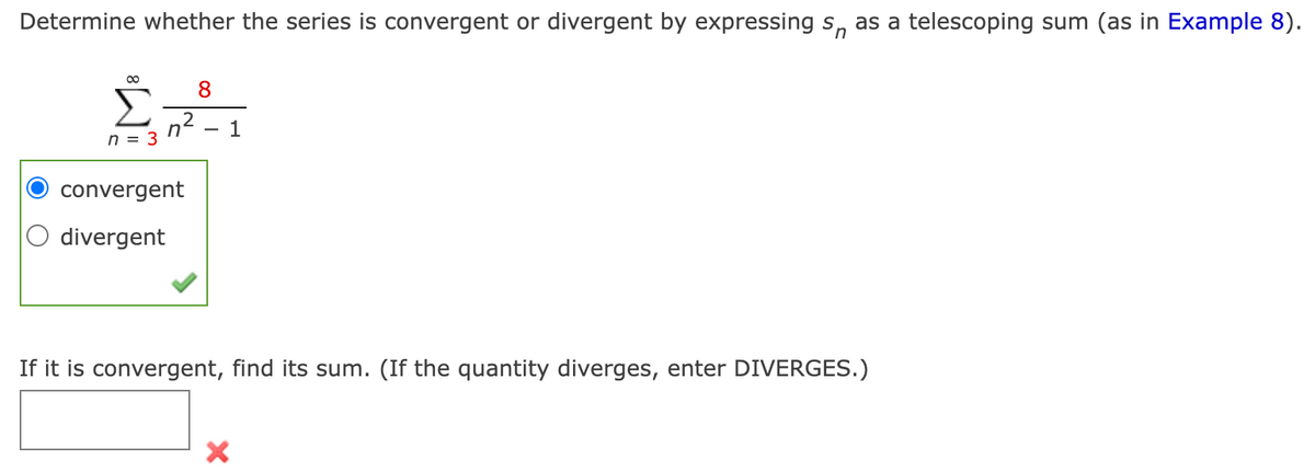 Determine whether the series is convergent or divergent by expressing s, as a telescoping sum (as in Example 8).
00
8
n2
n = 3
1
convergent
O divergent
If it is convergent, find its sum. (If the quantity diverges, enter DIVERGES.)
