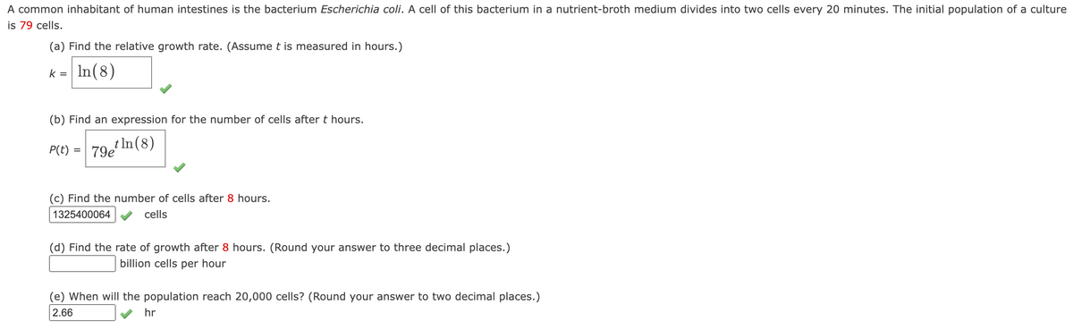 A common inhabitant of human intestines is the bacterium Escherichia coli. A cell of this bacterium in a nutrient-broth medium divides into two cells every 20 minutes. The initial population of a culture
is 79 cells.
(a) Find the relative growth rate. (Assume t is measured in hours.)
k = In(8)
%D
(b) Find an expression for the number of cells after t hours.
P(t) = 79 In(8)
%D
(c) Find the number of cells after 8 hours.
1325400064
cells
(d) Find the rate of growth after 8 hours. (Round your answer to three decimal places.)
billion cells per hour
(e) When will the population reach 20,000 cells? (Round your answer to two decimal places.)
2.66
hr

