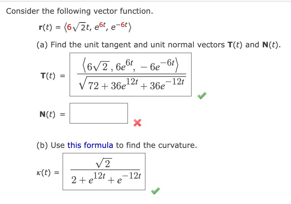 Consider the following vector function.
r(t) = (6√2t, et, e-6t)
(a) Find the unit tangent and unit normal vectors T(t) and N(t).
(6√2, 6e6t -6e-6t)
√72+36e¹21
- 12t
T(t) =
N(t)
=
k(t) =
(b) Use this formula to find the curvature.
√2
12t - 12t
te
+36e
2 + e