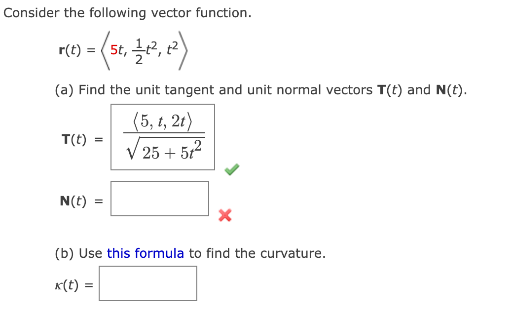Consider the following vector function.
= ( 5t₁, 1/1², 12)
r(t)
(a) Find the unit tangent and unit normal vectors T(t) and N(t).
(5, t, 2t)
√25 + 51²
T(t)
N(t)
=
=
X
(b) Use this formula to find the curvature.
k(t) =