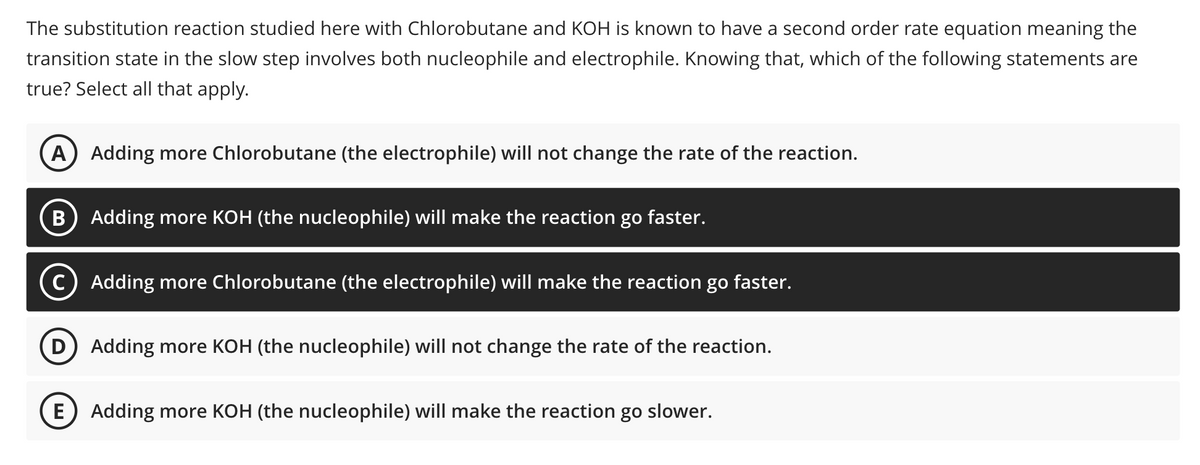 The substitution reaction studied here with Chlorobutane and KOH is known to have a second order rate equation meaning the
transition state in the slow step involves both nucleophile and electrophile. Knowing that, which of the following statements are
true? Select all that apply.
A) Adding more Chlorobutane (the electrophile) will not change the rate of the reaction.
B Adding more KOH (the nucleophile) will make the reaction go faster.
Adding more Chlorobutane (the electrophile) will make the reaction go faster.
D) Adding more KOH (the nucleophile) will not change the rate of the reaction.
E Adding more KOH (the nucleophile) will make the reaction go slower.