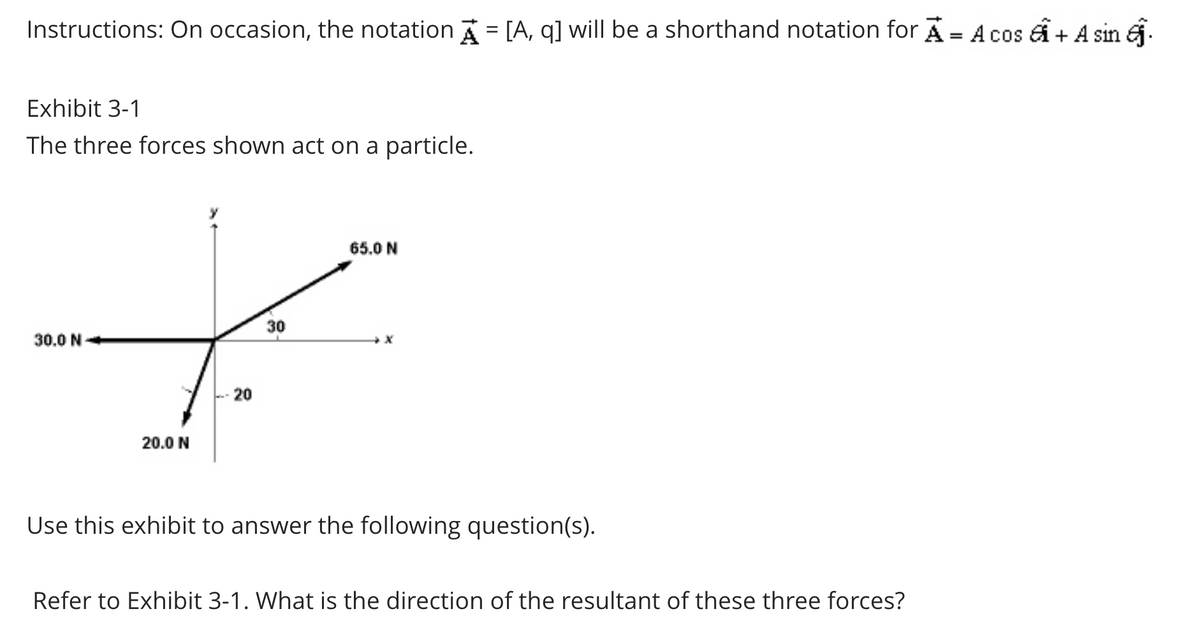 Instructions: On occasion, the notation A = [A, q] will be a shorthand notation for A = A cos + A sin .
Exhibit 3-1
The three forces shown act on a particle.
30.0 N
65.0 N
t
30
-20
20.0 N
Use this exhibit to answer the following question(s).
Refer to Exhibit 3-1. What is the direction of the resultant of these three forces?