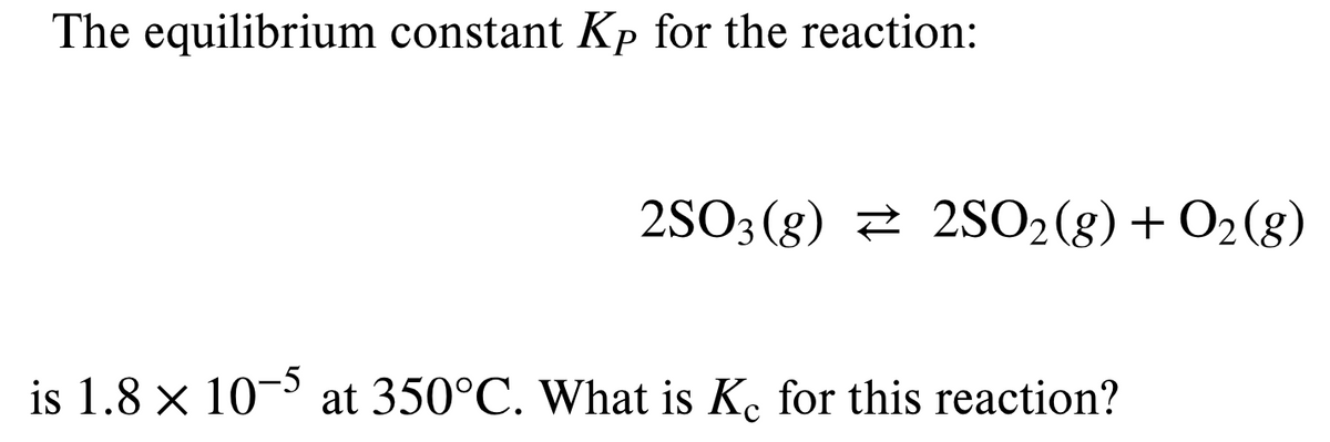 The equilibrium constant Kp for the reaction:
2SO3 (g) 2 2SO2(g) + O2(g)
is 1.8 × 10¬ at 350°C. What is K. for this reaction?

