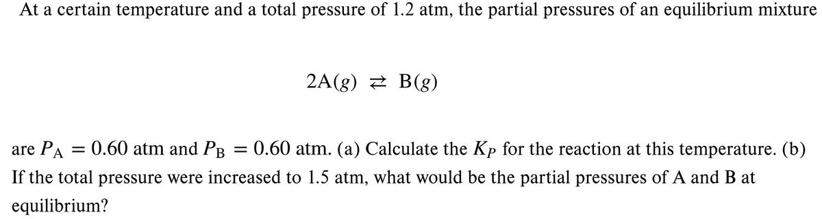 At a certain temperature and a total pressure of 1.2 atm, the partial pressures of an equilibrium mixture
2A(g) 2 B(g)
are PA = 0.60 atm and PB = 0.60 atm. (a) Calculate the Kp for the reaction at this temperature. (b)
If the total pressure were increased to 1.5 atm, what would be the partial pressures of A and B at
equilibrium?
