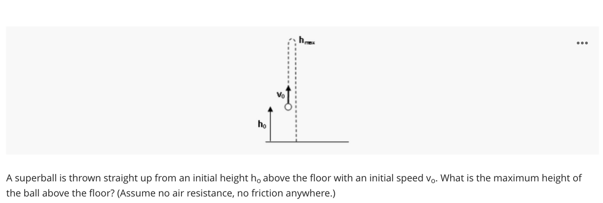 ho
Vo
hmx
...
A superball is thrown straight up from an initial height h above the floor with an initial speed vo. What is the maximum height of
the ball above the floor? (Assume no air resistance, no friction anywhere.)