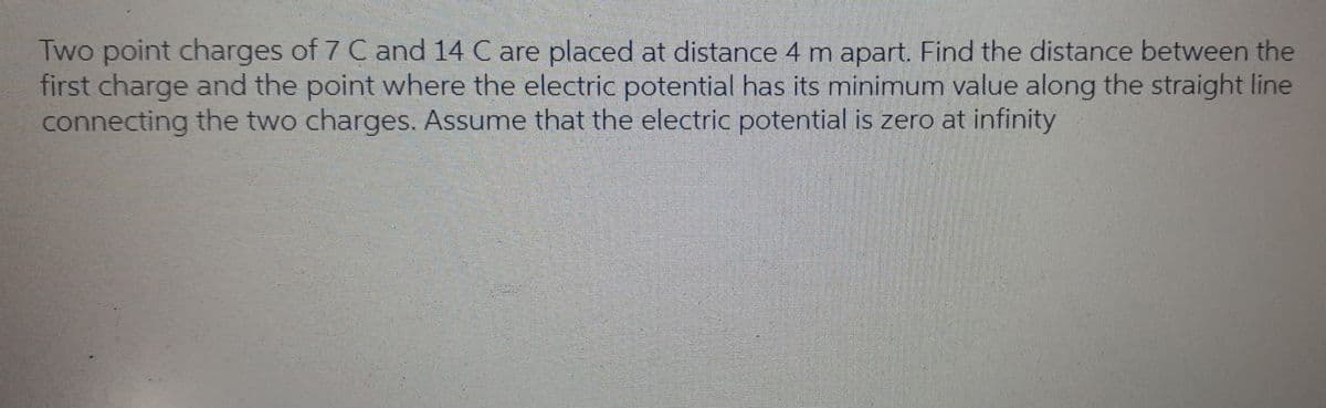 Two point charges of 7 C and 14 C are placed at distance 4 m apart. Find the distance between the
first charge and the point where the electric potential has its minimum value along the straight line
connecting the two charges. Assume that the electric potential is zero at infinity
