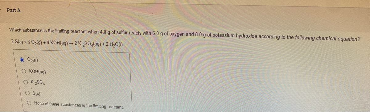 Part A
Which substance is the limiting reactant when 4.0 g of sulfur reacts with 6.0 g of oxygen and 8.0 g of potassium hydroxide according to the following chemical equation?
2 S(s)+3 0₂(g) + 4 KOH(aq) →2 K2SO4(aq) + 2 H₂O()
● O₂(g)
O KOH(aq)
OK2SO4
OS(s)
O None of these substances is the limiting reactant.