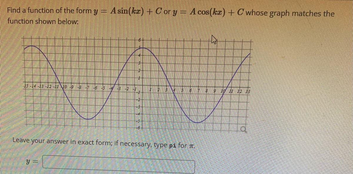 Find a function of the form y = A sin(kx) + Cor y = A cos(kx) + C whose graph matches the
function shown below:
6.
4
y =
2
-15 -14 -13 -12 -11 10 -9 -8 -7 -6 -5 -4 -3 -2 -1
-1
-2
-3
-5
-6
1
2
3 4 $ 6
Leave your answer in exact form; if necessary, type pi for .
8 9 10 11 12 13
LO