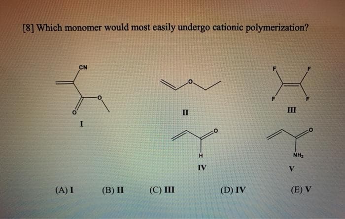 [8] Which monomer would most easily undergo cationic polymerization?
CN
II
II
H.
NH,
IV
V
(A) I
(B) П
(С) Ш
(D) IV
(E) V
