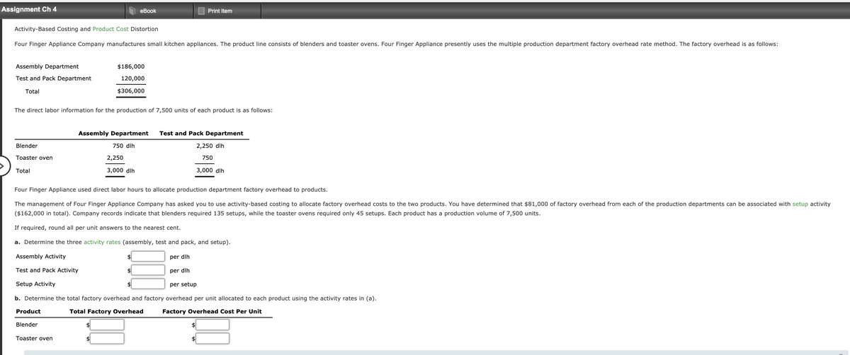 Assignment Ch 4
еBook
Print Item
Activity-Based Costing and Product Cost Distortion
Four Finger Appliance Company manufactures small kitchen appliances. The product line consists of blenders and toaster ovens. Four Finger Appliance presently uses the multiple production department factory overhead rate method. The factory overhead is as follows:
Assembly Department
$186,000
Test and Pack Department
120,000
Total
$306,000
The direct labor information for the production of 7,500 units of each product is as follows:
Assembly Department
Test and Pack Department
Blender
750 dlh
2,250 dlh
Toaster oven
2,250
750
Total
3,000 dlh
3,000 dlh
Four Finger Appliance used direct labor hours to allocate production department factory overhead to products.
The management of Four Finger Appliance Company has asked you to use activity-based costing to allocate factory overhead costs to the two products. You have determined that $81,000 of factory overhead from each of the production departments can be associated with setup activity
($162,000 in total). Company records indicate that blenders required 135 setups, while the toaster ovens required only 45 setups. Each product has a production volume of 7,500 units.
If required, round all per unit answers to the nearest cent.
a. Determine the three activity rates (assembly, test and pack, and setup).
Assembly Activity
$
per dlh
Test and Pack Activity
2$
per dlh
Setup Activity
$
per setup
b. Determine the total factory overhead and factory overhead per unit allocated to each product using the activity rates in (a).
Product
Total Factory Overhead
Factory Overhead Cost Per Unit
Blender
Toaster oven
$
