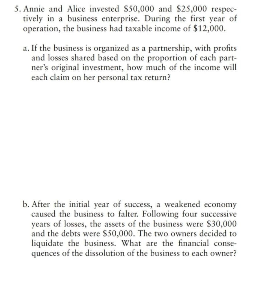 5. Annie and Alice invested $50,000 and $25,000 respec-
tively in a business enterprise. During the first year of
operation, the business had taxable income of $12,000.
a. If the business is organized as a partnership, with profits
and losses shared based on the proportion of each part-
ner's original investment, how much of the income will
each claim on her personal tax return?
b. After the initial year of success, a weakened economy
caused the business to falter. Following four successive
years of losses, the assets of the business were $30,000
and the debts were $50,000. The two owners decided to
liquidate the business. What are the financial conse-
quences of the dissolution of the business to each owner?
