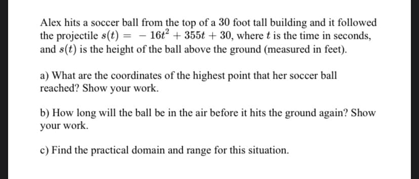Alex hits a soccer ball from the top of a 30 foot tall building and it followed
the projectile s(t) = – 16t² + 355t + 30, where t is the time in seconds,
and s(t) is the height of the ball above the ground (measured in feet).
a) What are the coordinates of the highest point that her soccer ball
reached? Show your work.
b) How long will the ball be in the air before it hits the ground again? Show
your work.
c) Find the practical domain and range for this situation.
