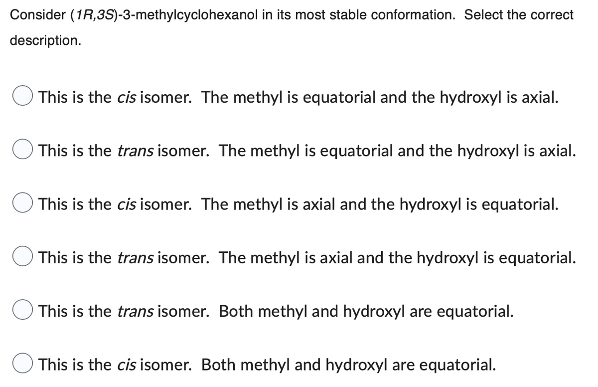 Consider (1R,3S)-3-methylcyclohexanol in its most stable conformation. Select the correct
description.
This is the cis isomer. The methyl is equatorial and the hydroxyl is axial.
This is the trans isomer. The methyl is equatorial and the hydroxyl is axial.
This is the cis isomer. The methyl is axial and the hydroxyl is equatorial.
This is the trans isomer. The methyl is axial and the hydroxyl is equatorial.
This is the trans isomer. Both methyl and hydroxyl are equatorial.
This is the cis isomer. Both methyl and hydroxyl are equatorial.