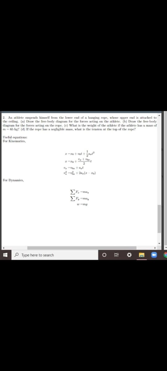 2. An athlete suspends himself from the lower end of a hanging rope, whose upper end is attached to
the ceiling. (a) Draw the free-body diagram for the forces acting on the athlete. (b) Draw the free-body
diagram for the forces acting on the rope. (e) What is the weight of the athlete if the athlete has a mass of
m - 65 kg? (d) If the rope has a negligible mass, what is the tension at the top of the rope?
Useful equations:
For Kinematies,
2-, + 2a,(x - ra)
For Dynamies,
SF.-ma,
EF, -ma,
P Type here to search
