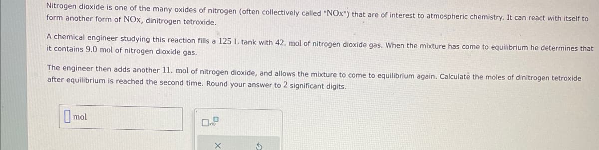 Nitrogen dioxide is one of the many oxides of nitrogen (often collectively called "NOX") that are of interest to atmospheric chemistry. It can react with itself to
form another form of NOx, dinitrogen tetroxide.
A chemical engineer studying this reaction fills a 125 L tank with 42. mol of nitrogen dioxide gas. When the mixture has come to equilibrium he determines that
it contains 9.0 mol of nitrogen dioxide gas.
The engineer then adds another 11. mol of nitrogen dioxide, and allows the mixture to come to equilibrium again. Calculate the moles of dinitrogen tetroxide
after equilibrium is reached the second time. Round your answer to 2 significant digits.
mol
X
$
