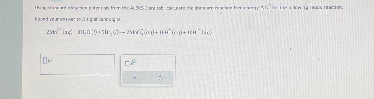 Using standard reduction potentials from the ALEKS Data tab, calculate the standard reaction free energy AG for the following redox reaction.
Round your answer to 3 significant digits.
2+
2 Mn (aq) +8H₂0 (1) +5Br₂ (1)→ 2 MnO4 (aq) + 16H* (aq) + 10Br (aq)
0
X
S