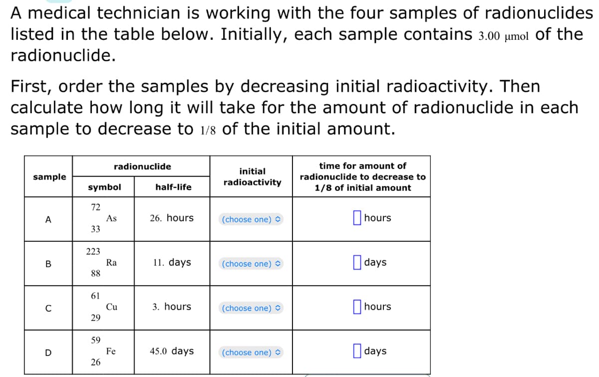 A medical technician is working with the four samples of radionuclides
listed in the table below. Initially, each sample contains 3.00 μmol of the
radionuclide.
First, order the samples by decreasing initial radioactivity. Then
calculate how long it will take for the amount of radionuclide in each
sample to decrease to 1/8 of the initial amount.
sample
A
B
C
D
symbol
72
33
223
88
61
29
59
radionuclide
26
As
Ra
Cu
Fe
half-life
26. hours
11. days
3. hours
45.0 days
initial
radioactivity
(choose one)
(choose one)
(choose one)
(choose one)
time for amount of
radionuclide to decrease to
1/8 of initial amount
hours
days
hours
days
