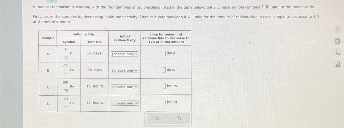 A medical technician is working with the four samples of radionuclides listed in the table below. Initially, each sample contains 7.00 μmol of the radionuclide.
First, order the samples by decreasing initial radioactivity. Then calculate how long it will take for the amount of radionuclide in each sample to decrease to 1/4
of the initial amount.
sample
A
B
U
D
symbol
32
15
177
71
188
75
55
27
radionuclide
P
Lu
3
Re
Co
half-life
14. days.
7.0 days
17. hours
18. hours.
Initial
radioactivity
(choose one)
(choose one)
(choose one)
(choose one)
time for amount of
radionuclide to decrease to
1/4 of initial amount
X
days
days
hours
hours
S
olo
E