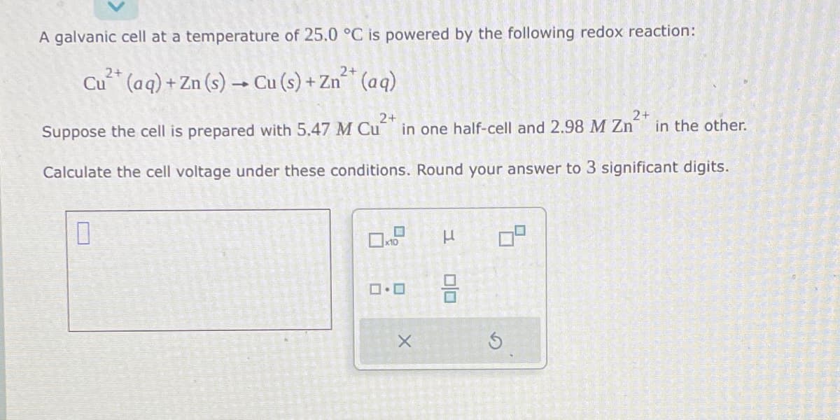 A galvanic cell at a temperature of 25.0 °C is powered by the following redox reaction:
2+
2+
Cu²+ (aq) + Zn (s) → Cu (s) + Zn²+ (aq)
2+
2+
Suppose the cell is prepared with 5.47 M Cu²+ in one half-cell and 2.98 M Zn²+ in the other.
Calculate the cell voltage under these conditions. Round your answer to 3 significant digits.
0
ロ・ロ
X
H
00