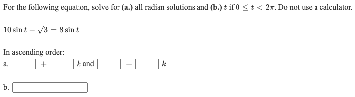 For the following equation, solve for (a.) all radian solutions and (b.) t if 0 < t < 27. Do not use a calculator.
10 sint – V3 = 8 sin t
In ascending order:
a.
+
k and
k
b.
