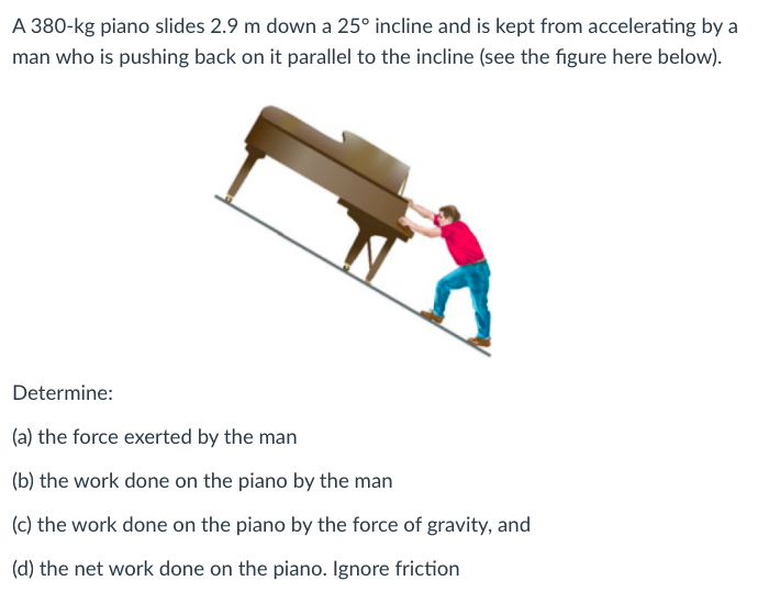 A 380-kg piano slides 2.9 m down a 25° incline and is kept from accelerating by a
man who is pushing back on it parallel to the incline (see the figure here below).
Determine:
(a) the force exerted by the man
(b) the work done on the piano by the man
(c) the work done on the piano by the force of gravity, and
(d) the net work done on the piano. Ignore friction
