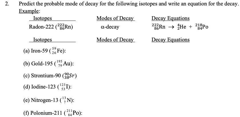 Predict the probable mode of decay for the following isotopes and write an equation for the decay.
Example:
Isotopes
Radon-222 (2Rn)
Modes of Decay
Decay Equations
Rn → He + 218P0
a-decay
Isotopes
Modes of Decay
Decay Equations
59
(a) Iron-59 ( Fe):
195
(b) Gold-195 (79 Au):
(c) Strontium-90 (2Sr)
(d) Iodine-123 ('):
(e) Nitrogen-13 (;N):
211
(f) Polonium-211 (Po):
84
2.
