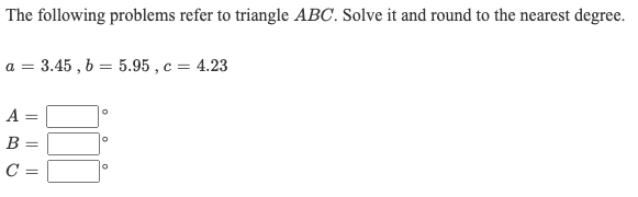 The following problems refer to triangle ABC. Solve it and round to the nearest degree.
а 3 3.45 , Ь — 5.95, с — 4.23
a =
A =
B =
C =

