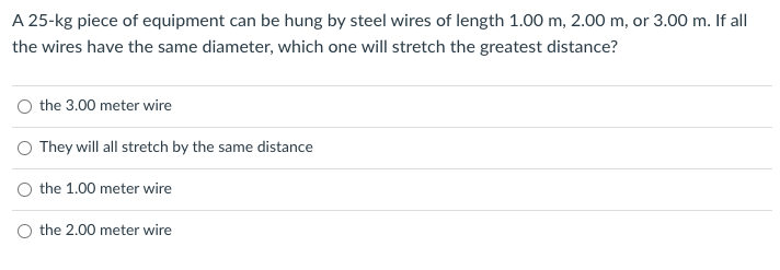 A 25-kg piece of equipment can be hung by steel wires of length 1.00 m, 2.00 m, or 3.00 m. If all
the wires have the same diameter, which one will stretch the greatest distance?
the 3.00 meter wire
O They will all stretch by the same distance
O the 1.00 meter wire
O the 2.00 meter wire
