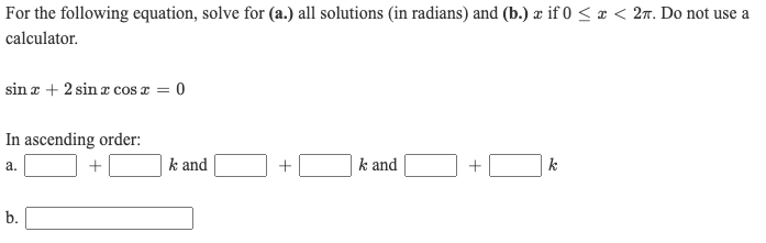 For the following equation, solve for (a.) all solutions (in radians) and (b.) æ if 0 < x < 27. Do not use a
calculator.
sin r + 2 sin a cos æ = 0
In ascending order:
a.
k and
+
k and
k
b.
