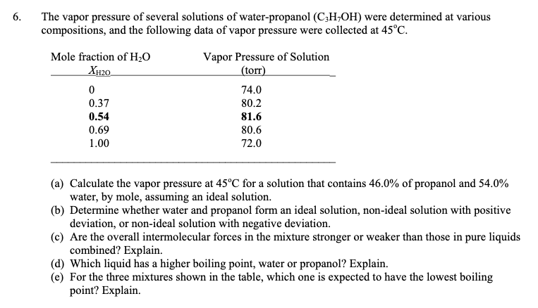 The vapor pressure of several solutions of water-propanol (C;H;OH) were determined at various
compositions, and the following data of vapor pressure were collected at 45°C.
6.
Mole fraction of H;0
XH20.
Vapor Pressure of Solution
(torr)
74.0
0.37
80.2
0.54
81.6
0.69
80.6
1.00
72.0
(a) Calculate the vapor pressure at 45°C for a solution that contains 46.0% of propanol and 54.0%
water, by mole, assuming an ideal solution.
(b) Determine whether water and propanol form an ideal solution, non-ideal solution with positive
deviation, or non-ideal solution with negative deviation.
(c) Are the overall intermolecular forces in the mixture stronger or weaker than those in pure liquids
combined? Explain.
(d) Which liquid has a higher boiling point, water or propanol? Explain.
(e) For the three mixtures shown in the table, which one is expected to have the lowest boiling
point? Explain.
