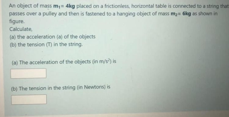 An object of mass m,= 4kg placed on a frictionless, horizontal table is connected to a string that
passes over a pulley and then is fastened to a hanging object of mass m2= 6kg as shown in
figure.
Calculate,
(a) the acceleration (a) of the objects
(b) the tension () in the string.
(a) The acceleration of the objects (in m/s?) is
(b) The tension in the string (in Newtons) is
