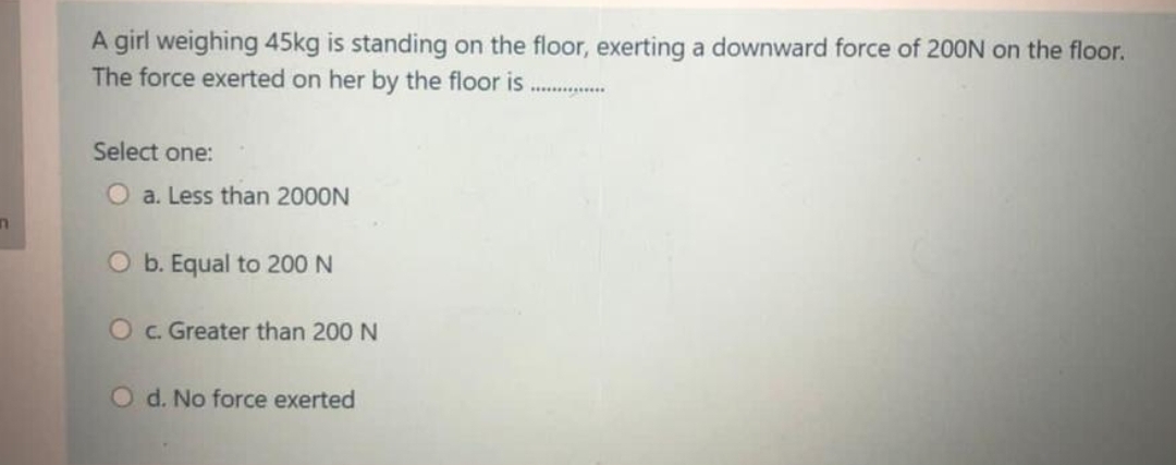 A girl weighing 45kg is standing on the floor, exerting a downward force of 200N on the floor.
The force exerted on her by the floor is
.........
Select one:
O a. Less than 2000N
O b. Equal to 200 N
Oc. Greater than 200 N
O d. No force exerted
