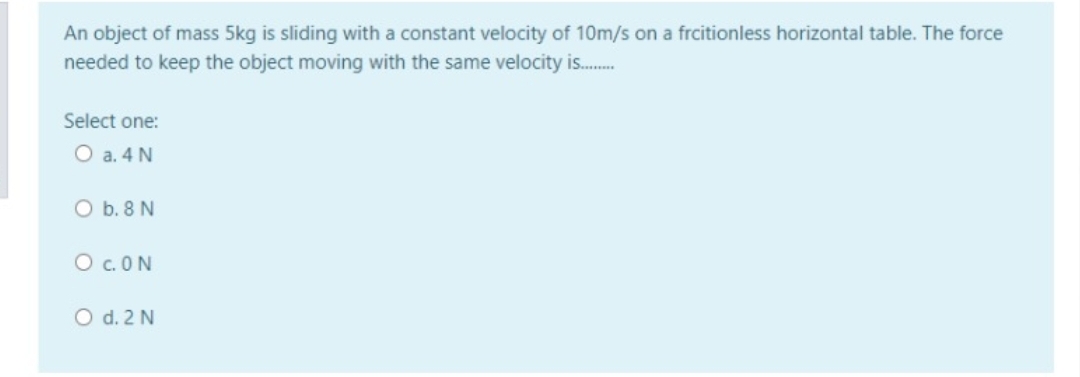 An object of mass 5kg is sliding with a constant velocity of 10m/s on a frcitionless horizontal table. The force
needed to keep the object moving with the same velocity is.
Select one:
O a. 4 N
O b. 8 N
O c.ON
O d. 2 N

