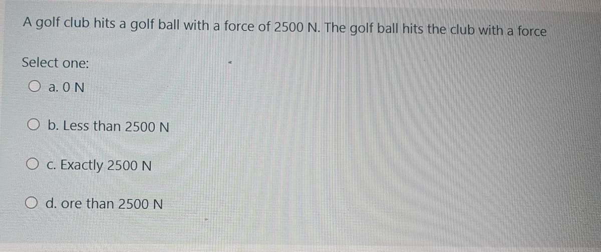 A golf club hits a golf ball with a force of 2500 N. The golf ball hits the club with a force
Select one:
O a. 0 N
O b. Less than 2500 N
C. Exactly 2500N
O d. ore than 2500 N
